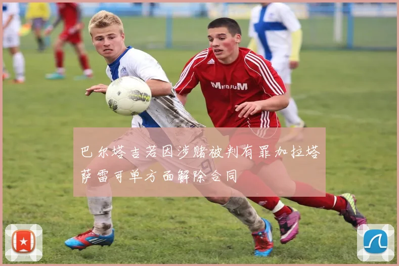 巴尔塔吉若因涉赌被判有罪加拉塔萨雷可单方面解除合同