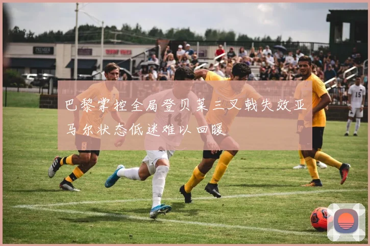 巴黎掌控全局登贝莱三叉戟失效亚马尔状态低迷难以回暖