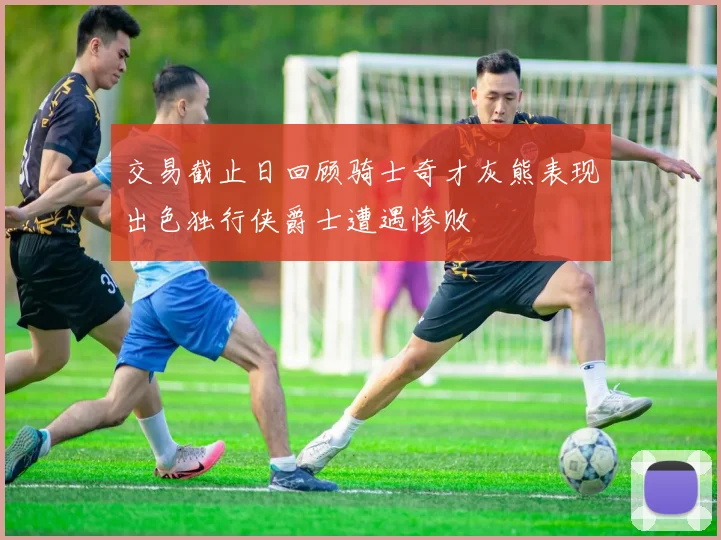 交易截止日回顾骑士奇才灰熊表现出色独行侠爵士遭遇惨败
