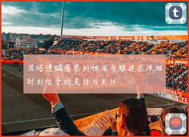 若塔遗孀感恩利物浦与球迷在艰难时刻给予的支持与关怀