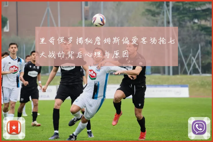 里奇保罗揭秘詹姆斯偏爱客场抢七大战的背后心理与原因