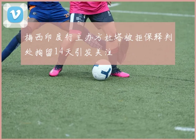 梅西印度行主办方杜塔被拒保释判处拘留14天引发关注