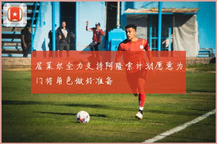 居莱尔全力支持阿隆索计划愿意为门将角色做好准备