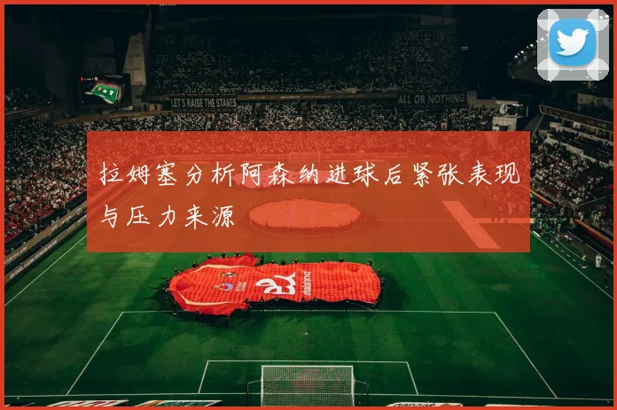 拉姆塞分析阿森纳进球后紧张表现与压力来源