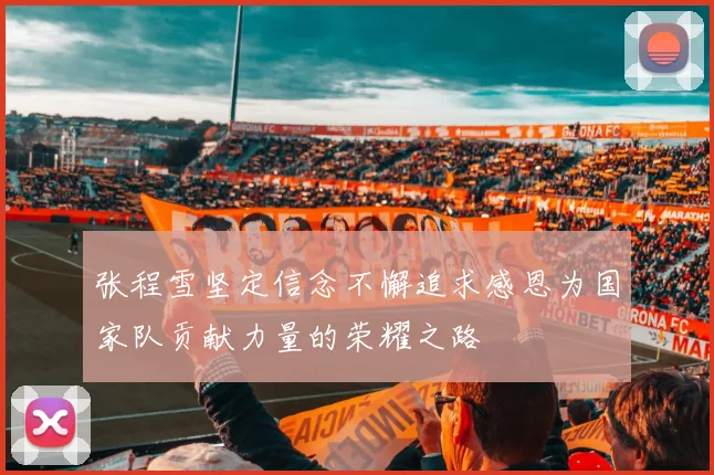 张程雪坚定信念不懈追求感恩为国家队贡献力量的荣耀之路