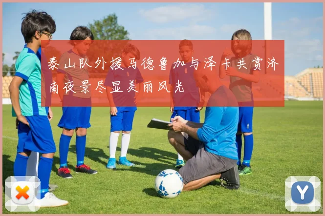 泰山队外援马德鲁加与泽卡共赏济南夜景尽显美丽风光
