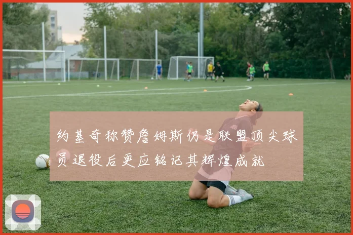 约基奇称赞詹姆斯仍是联盟顶尖球员退役后更应铭记其辉煌成就