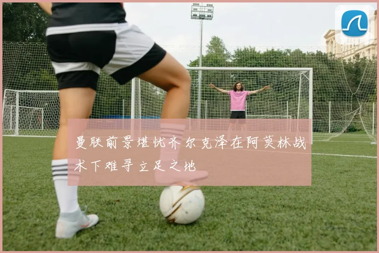 曼联前景堪忧齐尔克泽在阿莫林战术下难寻立足之地