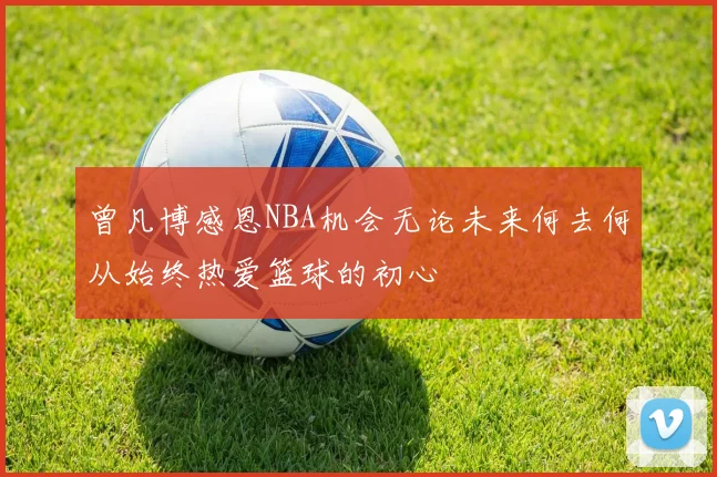 曾凡博感恩NBA机会无论未来何去何从始终热爱篮球的初心