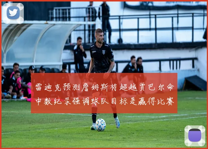 雷迪克预测詹姆斯将超越贾巴尔命中数纪录强调球队目标是赢得比赛