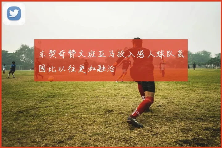 东契奇赞文班亚马投入感人球队氛围比以往更加融洽