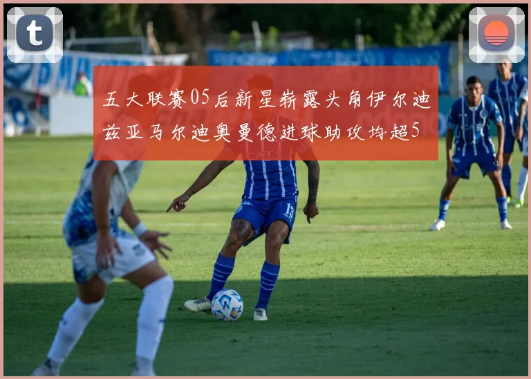 五大联赛05后新星崭露头角伊尔迪兹亚马尔迪奥曼德进球助攻均超5