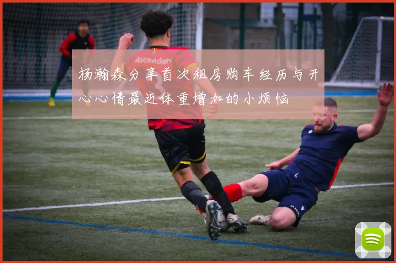 杨瀚森分享首次租房购车经历与开心心情最近体重增加的小烦恼