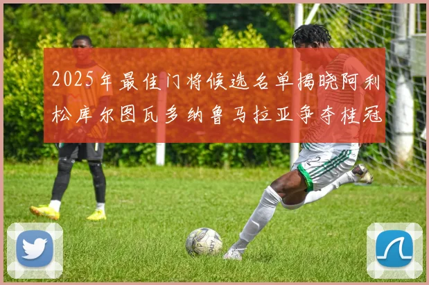 2025年最佳门将候选名单揭晓阿利松库尔图瓦多纳鲁马拉亚争夺桂冠