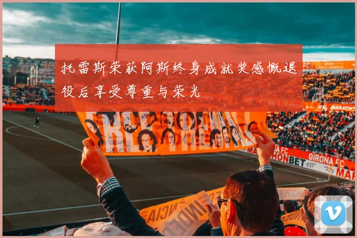 托雷斯荣获阿斯终身成就奖感慨退役后享受尊重与荣光
