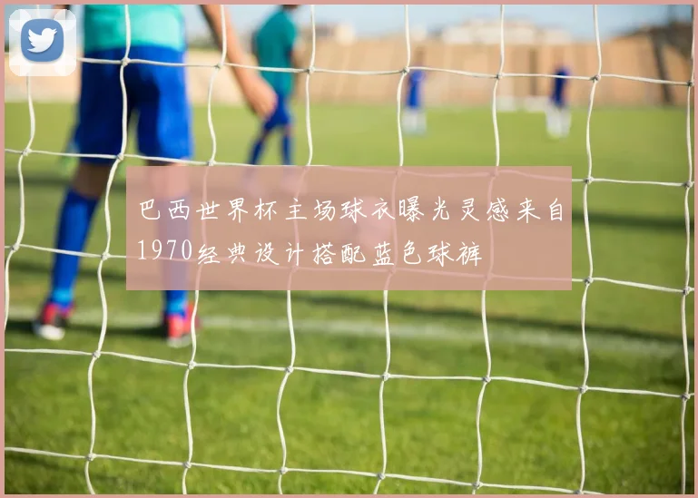 巴西世界杯主场球衣曝光灵感来自1970经典设计搭配蓝色球裤