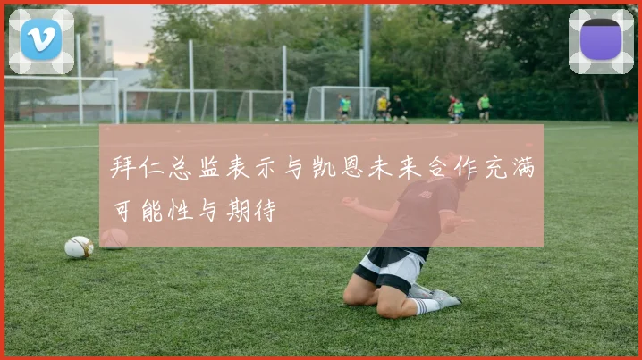 拜仁总监表示与凯恩未来合作充满可能性与期待