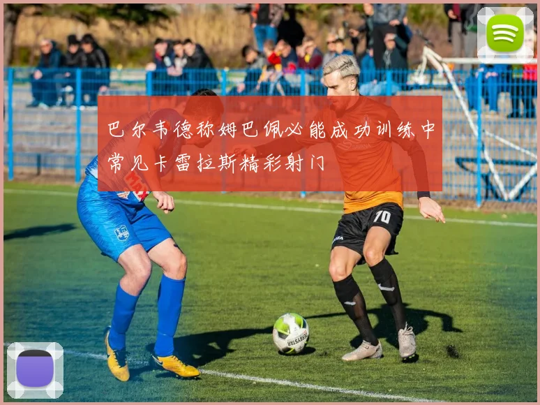 巴尔韦德称姆巴佩必能成功训练中常见卡雷拉斯精彩射门