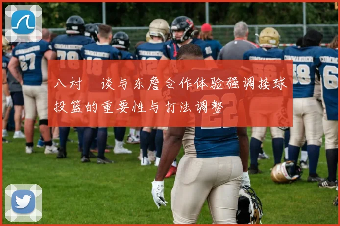 八村塁谈与东詹合作体验强调接球投篮的重要性与打法调整