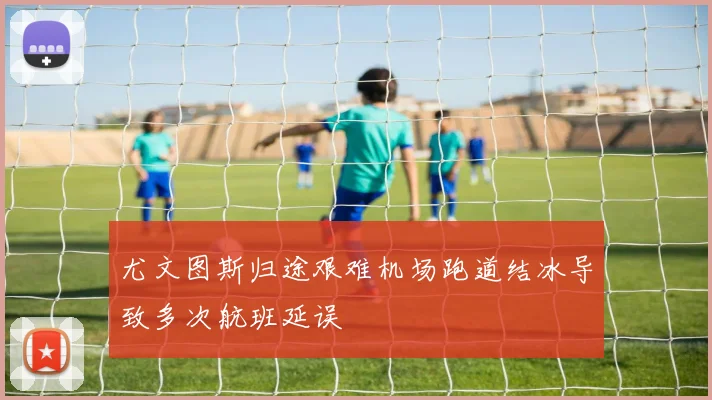 尤文图斯归途艰难机场跑道结冰导致多次航班延误