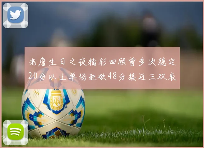 老詹生日之夜精彩回顾曾多次稳定20分以上单场狂砍48分接近三双表现