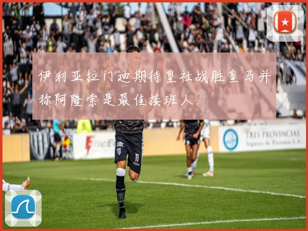伊利亚拉门迪期待皇社战胜皇马并称阿隆索是最佳接班人