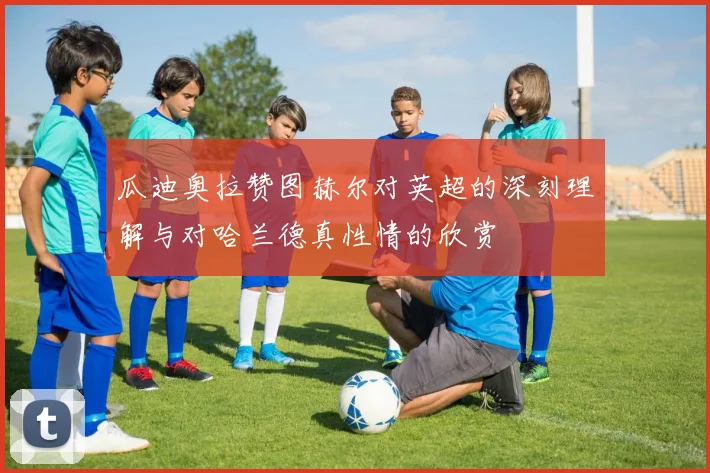 瓜迪奥拉赞图赫尔对英超的深刻理解与对哈兰德真性情的欣赏