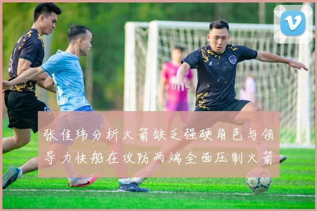 张佳玮分析火箭缺乏强硬角色与领导力快船在攻防两端全面压制火箭表现