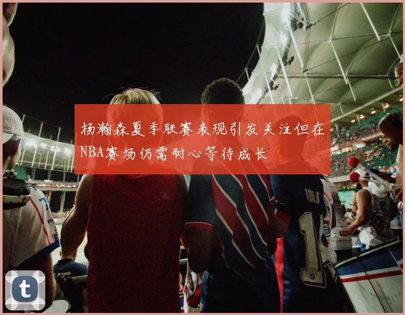 杨瀚森夏季联赛表现引发关注但在NBA赛场仍需耐心等待成长