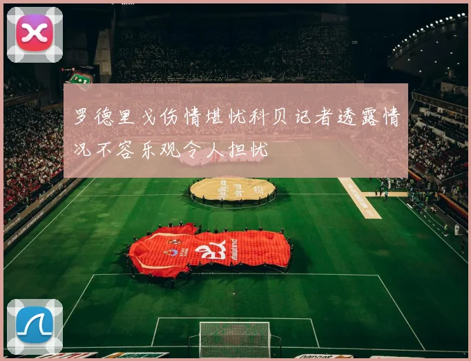 罗德里戈伤情堪忧科贝记者透露情况不容乐观令人担忧